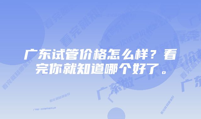 广东试管价格怎么样？看完你就知道哪个好了。