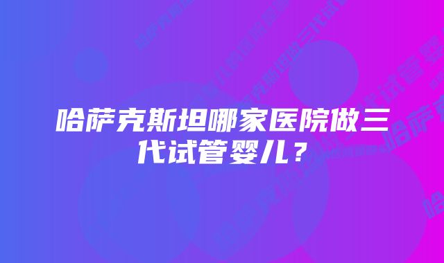 哈萨克斯坦哪家医院做三代试管婴儿？