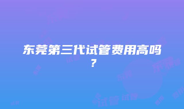 东莞第三代试管费用高吗？