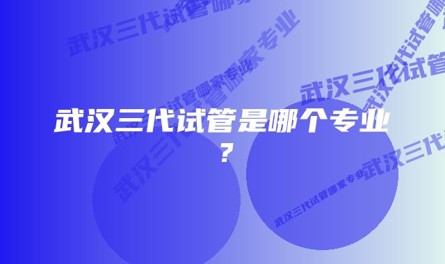 武汉三代试管是哪个专业？