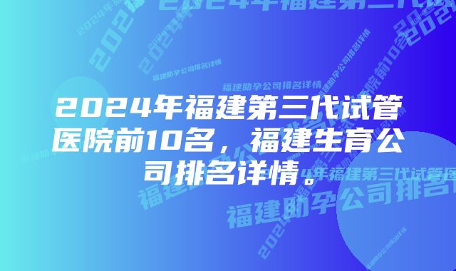 2024年福建第三代试管医院前10名，福建生育公司排名详情。