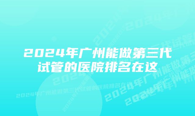 2024年广州能做第三代试管的医院排名在这