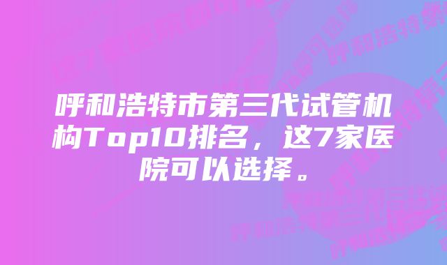 呼和浩特市第三代试管机构Top10排名，这7家医院可以选择。