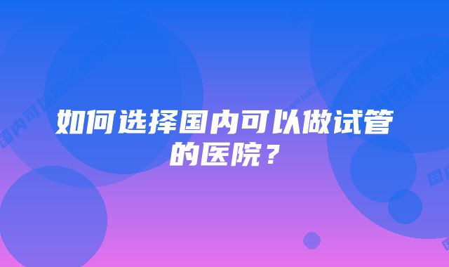 如何选择国内可以做试管的医院？