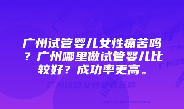 广州试管婴儿女性痛苦吗？广州哪里做试管婴儿比较好？成功率更高。