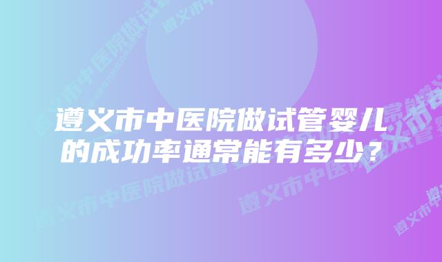 遵义市中医院做试管婴儿的成功率通常能有多少？