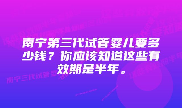 南宁第三代试管婴儿要多少钱？你应该知道这些有效期是半年。