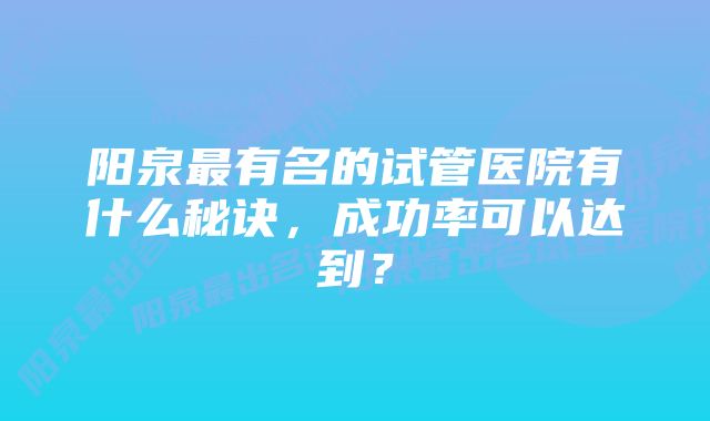 阳泉最有名的试管医院有什么秘诀，成功率可以达到？