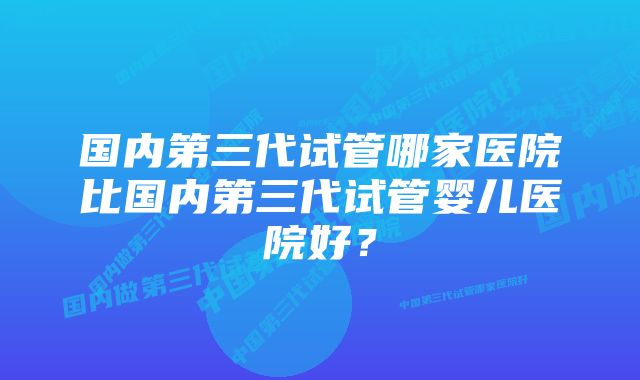 国内第三代试管哪家医院比国内第三代试管婴儿医院好？