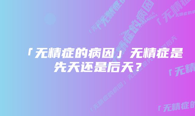 「无精症的病因」无精症是先天还是后天？