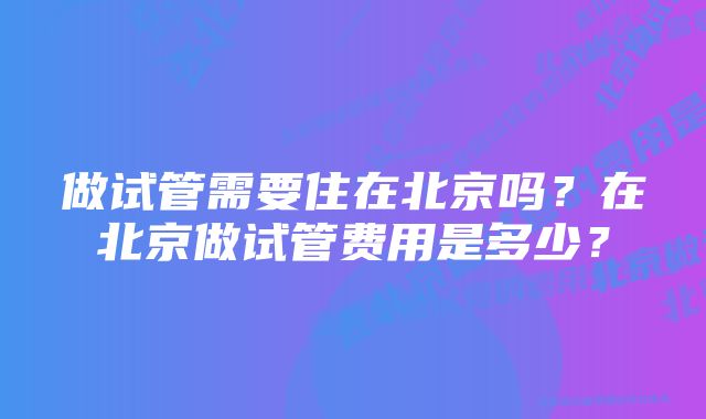 做试管需要住在北京吗？在北京做试管费用是多少？