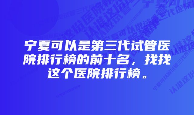 宁夏可以是第三代试管医院排行榜的前十名，找找这个医院排行榜。