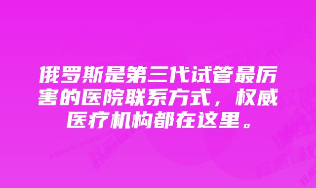 俄罗斯是第三代试管最厉害的医院联系方式，权威医疗机构都在这里。