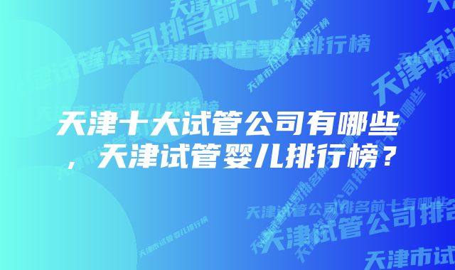 天津十大试管公司有哪些，天津试管婴儿排行榜？