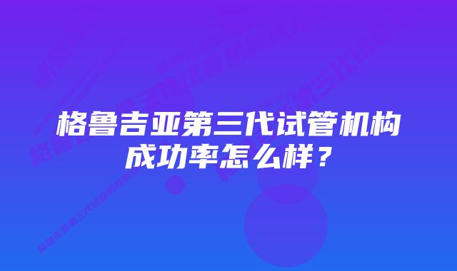 格鲁吉亚第三代试管机构成功率怎么样？