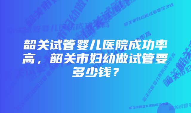 韶关试管婴儿医院成功率高，韶关市妇幼做试管要多少钱？