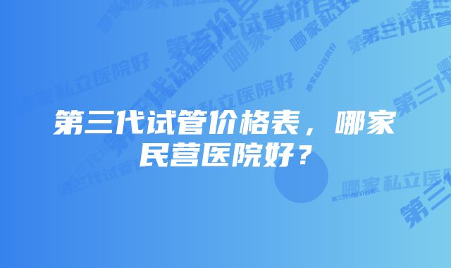 第三代试管价格表，哪家民营医院好？