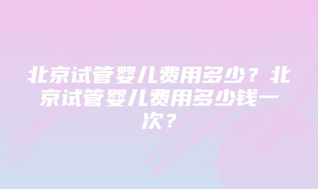 北京试管婴儿费用多少？北京试管婴儿费用多少钱一次？