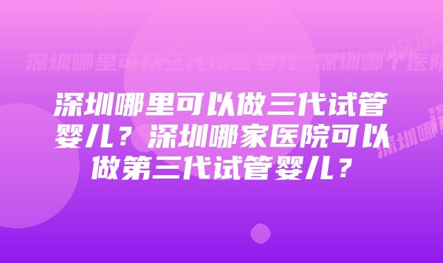 深圳哪里可以做三代试管婴儿？深圳哪家医院可以做第三代试管婴儿？