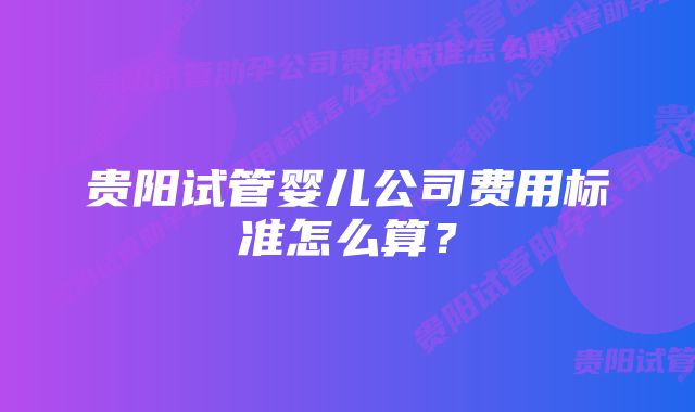 贵阳试管婴儿公司费用标准怎么算？