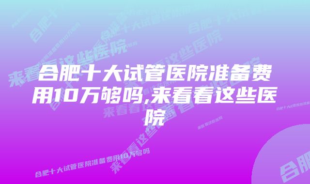 合肥十大试管医院准备费用10万够吗,来看看这些医院