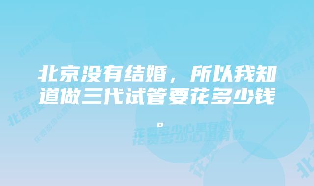 北京没有结婚，所以我知道做三代试管要花多少钱。