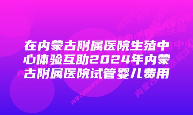 在内蒙古附属医院生殖中心体验互助2024年内蒙古附属医院试管婴儿费用