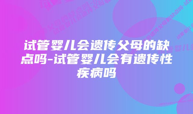 试管婴儿会遗传父母的缺点吗-试管婴儿会有遗传性疾病吗