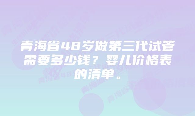 青海省48岁做第三代试管需要多少钱？婴儿价格表的清单。