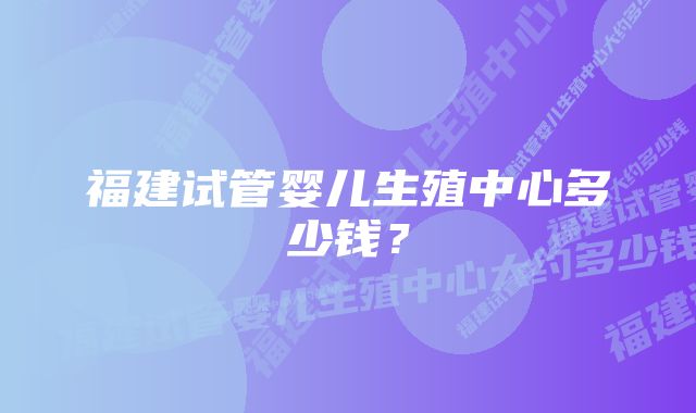 福建试管婴儿生殖中心多少钱？