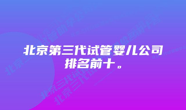 北京第三代试管婴儿公司排名前十。