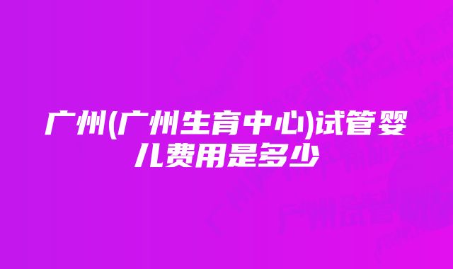 广州(广州生育中心)试管婴儿费用是多少