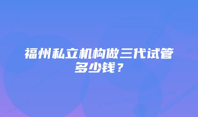 福州私立机构做三代试管多少钱？