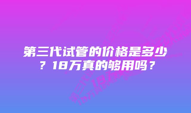 第三代试管的价格是多少？18万真的够用吗？