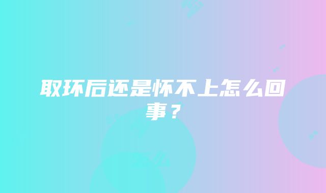 取环后还是怀不上怎么回事？