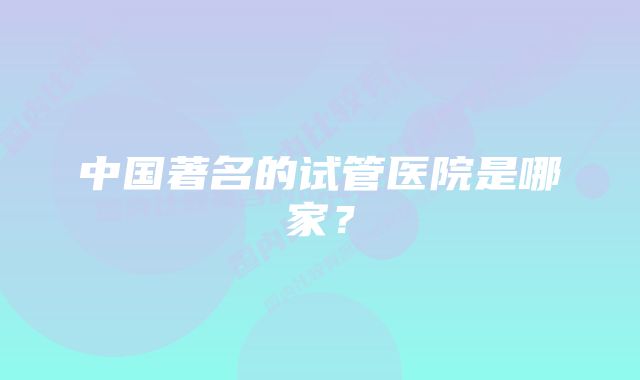 中国著名的试管医院是哪家？