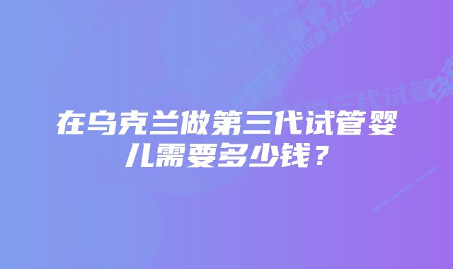 在乌克兰做第三代试管婴儿需要多少钱？