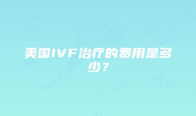 美国IVF治疗的费用是多少？