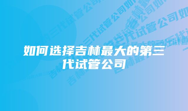 如何选择吉林最大的第三代试管公司