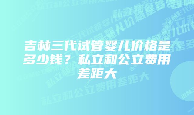 吉林三代试管婴儿价格是多少钱？私立和公立费用差距大