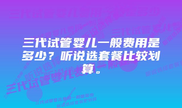 三代试管婴儿一般费用是多少？听说选套餐比较划算。