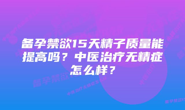 备孕禁欲15天精子质量能提高吗？中医治疗无精症怎么样？