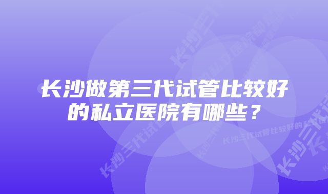 长沙做第三代试管比较好的私立医院有哪些？