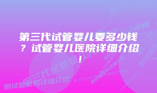 第三代试管婴儿要多少钱？试管婴儿医院详细介绍！