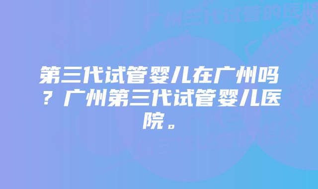 第三代试管婴儿在广州吗？广州第三代试管婴儿医院。