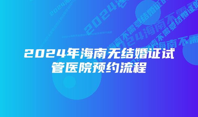 2024年海南无结婚证试管医院预约流程