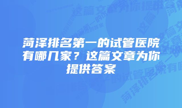 菏泽排名第一的试管医院有哪几家？这篇文章为你提供答案