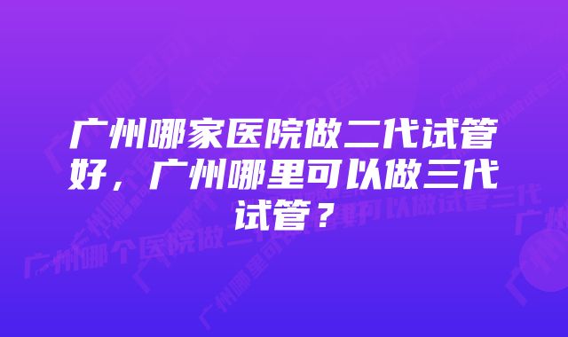 广州哪家医院做二代试管好，广州哪里可以做三代试管？