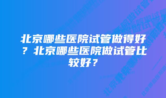 北京哪些医院试管做得好？北京哪些医院做试管比较好？