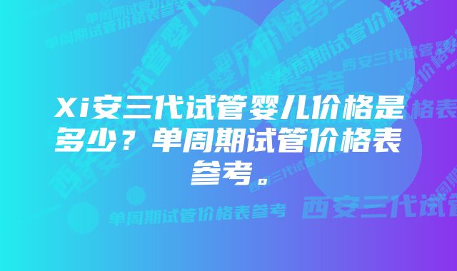 Xi安三代试管婴儿价格是多少？单周期试管价格表参考。